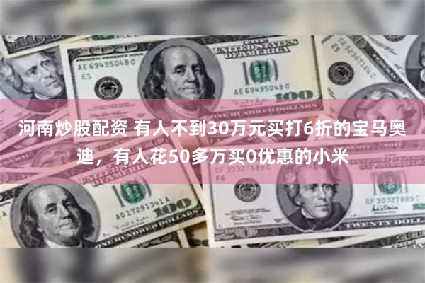 河南炒股配资 有人不到30万元买打6折的宝马奥迪，有人花50多万买0优惠的小米