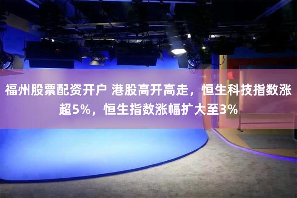 福州股票配资开户 港股高开高走，恒生科技指数涨超5%，恒生指数涨幅扩大至3%