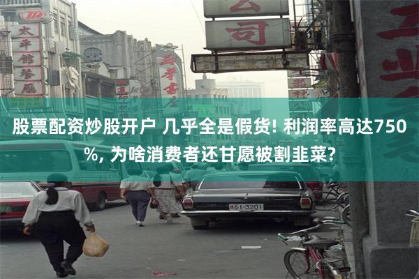 股票配资炒股开户 几乎全是假货! 利润率高达750%, 为啥消费者还甘愿被割韭菜?