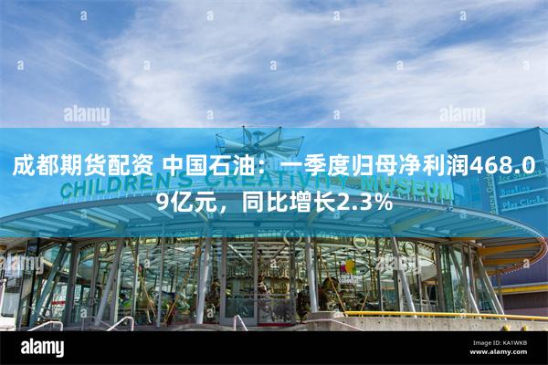 成都期货配资 中国石油：一季度归母净利润468.09亿元，同比增长2.3%
