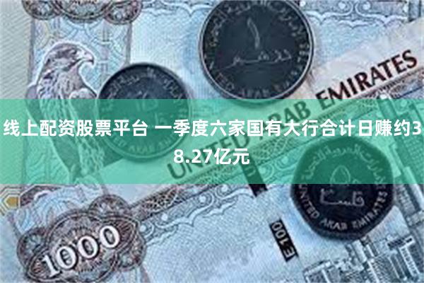 线上配资股票平台 一季度六家国有大行合计日赚约38.27亿元
