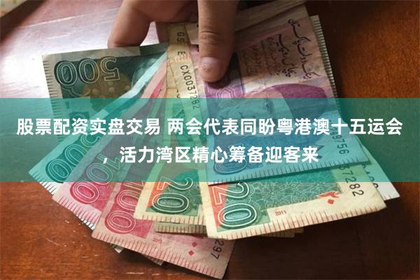 股票配资实盘交易 两会代表同盼粤港澳十五运会，活力湾区精心筹备迎客来