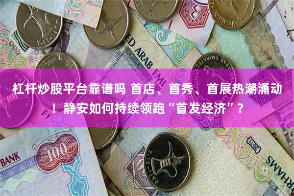 杠杆炒股平台靠谱吗 首店、首秀、首展热潮涌动！静安如何持续领跑“首发经济”？