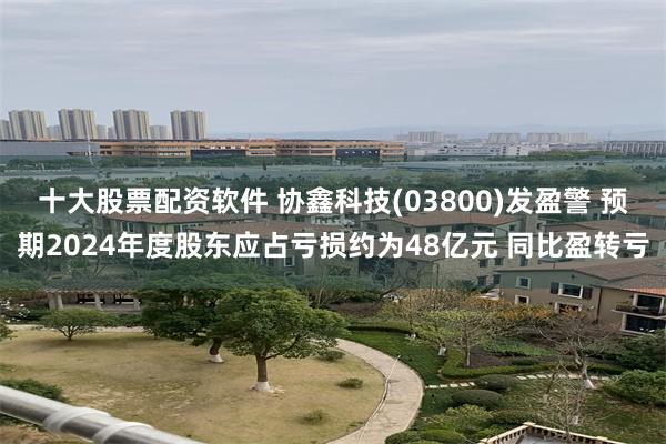 十大股票配资软件 协鑫科技(03800)发盈警 预期2024年度股东应占亏损约为48亿元 同比盈转亏