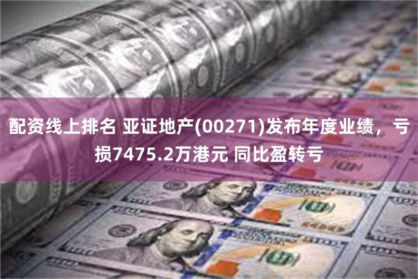 配资线上排名 亚证地产(00271)发布年度业绩，亏损7475.2万港元 同比盈转亏