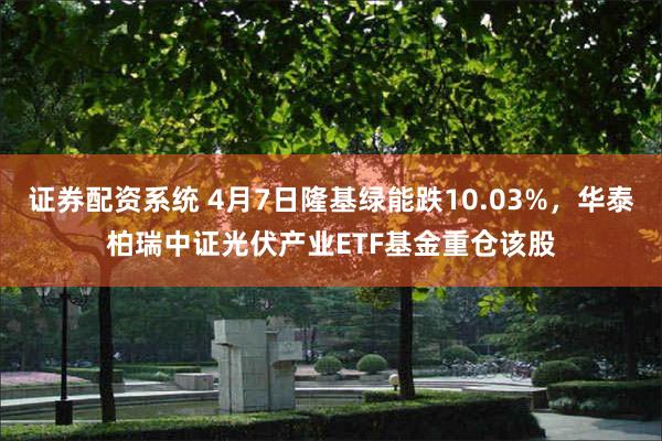 证券配资系统 4月7日隆基绿能跌10.03%，华泰柏瑞中证光伏产业ETF基金重仓该股