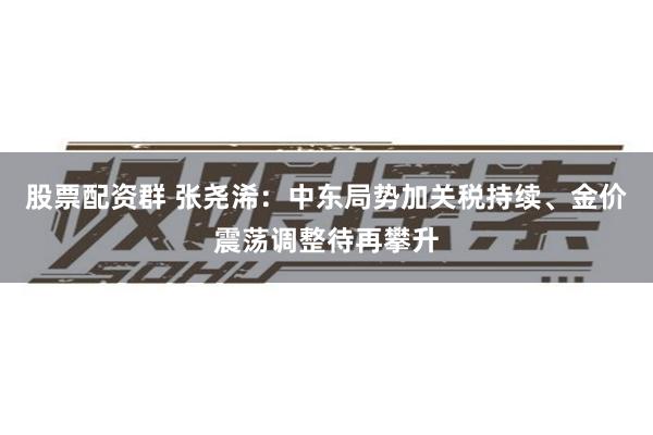 股票配资群 张尧浠：中东局势加关税持续、金价震荡调整待再攀升