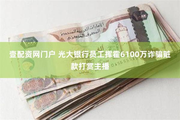 壹配资网门户 光大银行员工挥霍6100万诈骗赃款打赏主播