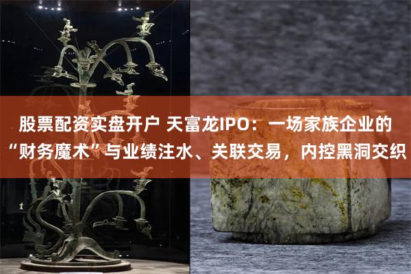 股票配资实盘开户 天富龙IPO：一场家族企业的“财务魔术”与业绩注水、关联交易，内控黑洞交织