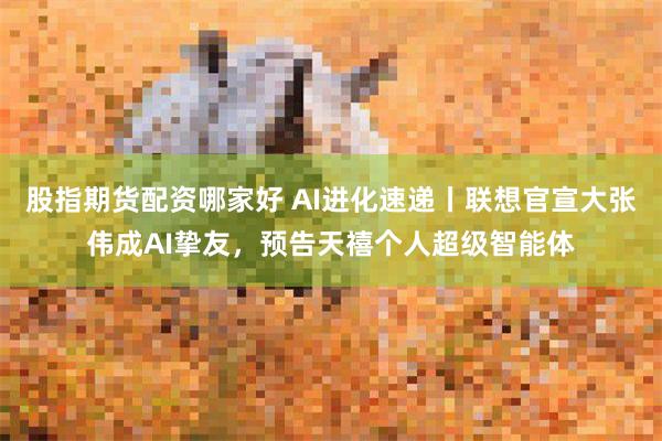 股指期货配资哪家好 AI进化速递丨联想官宣大张伟成AI挚友，预告天禧个人超级智能体