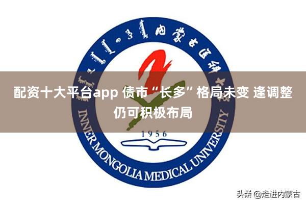 配资十大平台app 债市“长多”格局未变 逢调整仍可积极布局