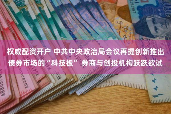权威配资开户 中共中央政治局会议再提创新推出债券市场的“科技板” 券商与创投机构跃跃欲试