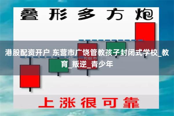 港股配资开户 东营市广饶管教孩子封闭式学校_教育_叛逆_青少年