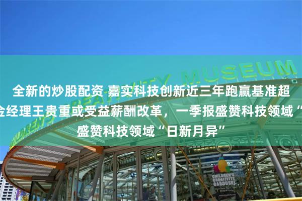 全新的炒股配资 嘉实科技创新近三年跑赢基准超54%，基金经理王贵重或受益薪酬改革，一季报盛赞科技领域“日新月异”