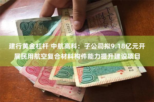 建行黄金杠杆 中航高科：子公司拟9.18亿元开展民用航空复合材料构件能力提升建设项目