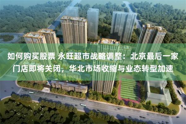 如何购买股票 永旺超市战略调整：北京最后一家门店即将关闭，华北市场收缩与业态转型加速
