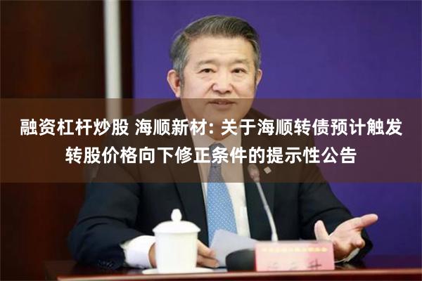 融资杠杆炒股 海顺新材: 关于海顺转债预计触发转股价格向下修正条件的提示性公告