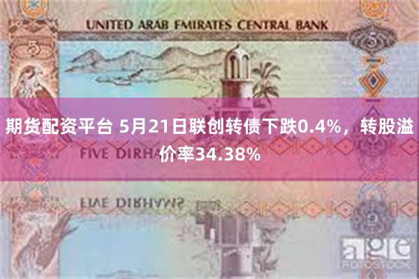期货配资平台 5月21日联创转债下跌0.4%，转股溢价率34.38%
