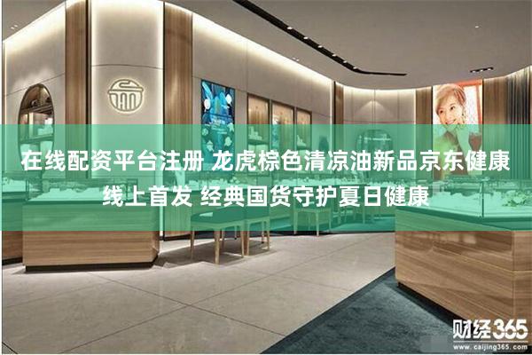 在线配资平台注册 龙虎棕色清凉油新品京东健康线上首发 经典国货守护夏日健康