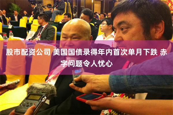 股市配资公司 美国国债录得年内首次单月下跌 赤字问题令人忧心