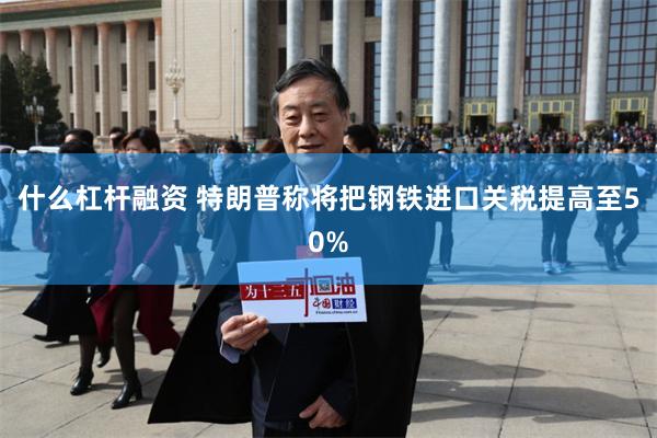什么杠杆融资 特朗普称将把钢铁进口关税提高至50%