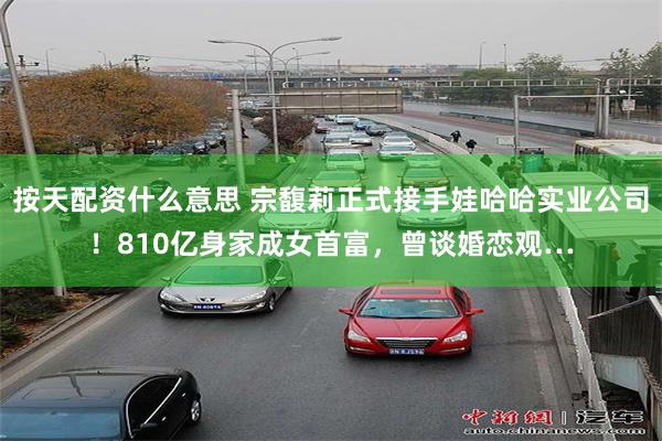 按天配资什么意思 宗馥莉正式接手娃哈哈实业公司！810亿身家成女首富，曾谈婚恋观…