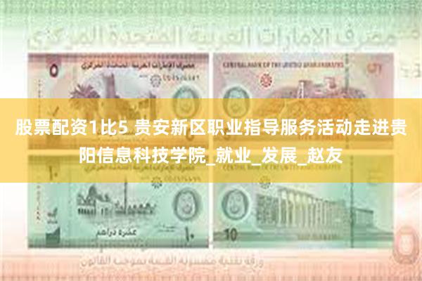 股票配资1比5 贵安新区职业指导服务活动走进贵阳信息科技学院_就业_发展_赵友