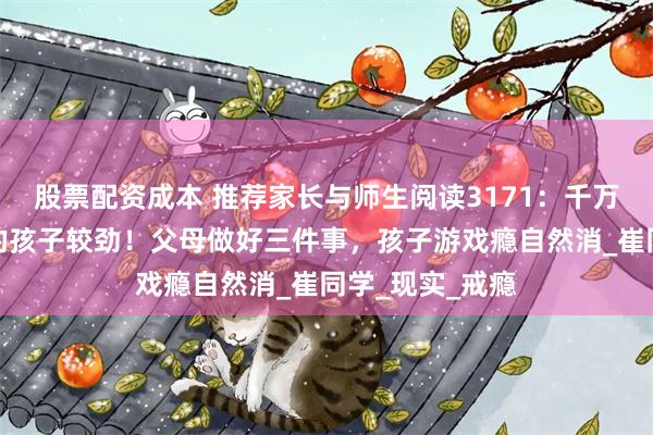 股票配资成本 推荐家长与师生阅读3171：千万别和沉迷游戏的孩子较劲！父母做好三件事，孩子游戏瘾自然消_崔同学_现实_戒瘾