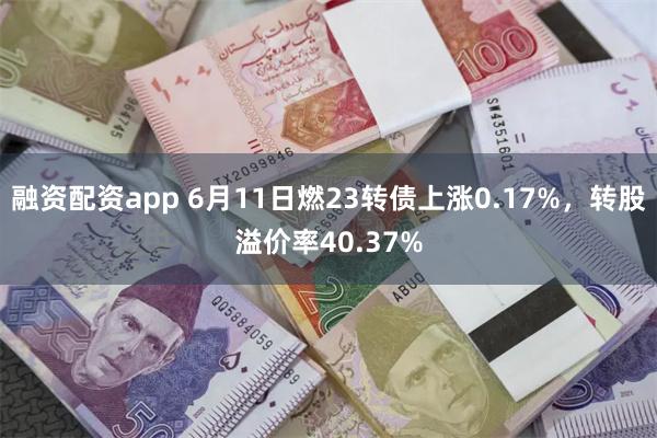融资配资app 6月11日燃23转债上涨0.17%，转股溢价率40.37%