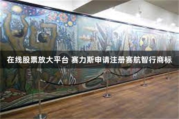 在线股票放大平台 赛力斯申请注册赛航智行商标