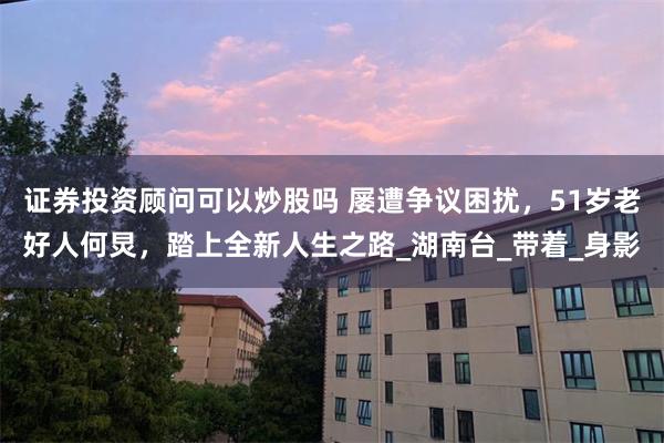 证券投资顾问可以炒股吗 屡遭争议困扰，51岁老好人何炅，踏上全新人生之路_湖南台_带着_身影