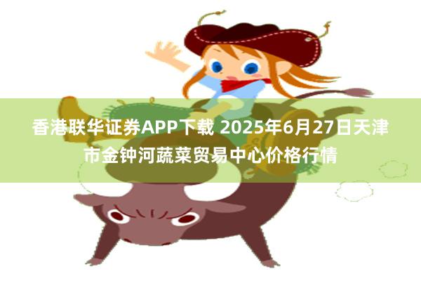 香港联华证券APP下载 2025年6月27日天津市金钟河蔬菜贸易中心价格行情