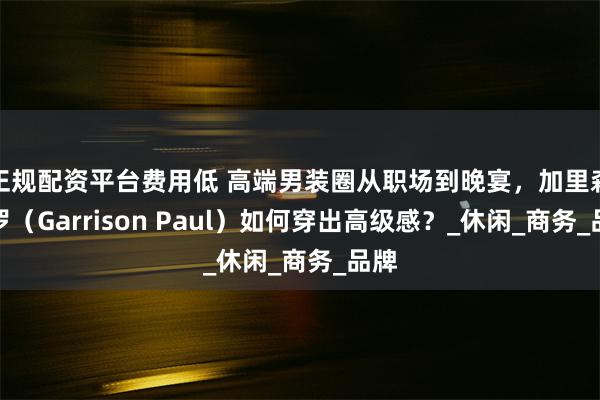 正规配资平台费用低 高端男装圈从职场到晚宴，加里森保罗（Garrison Paul）如何穿出高级感？_休闲_商务_品牌