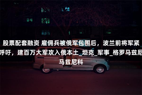 股票配套融资 雇佣兵被俄军包围后，波兰前将军紧急呼吁，建百万大军攻入俄本土_坦克_军事_格罗马兹尼科
