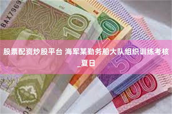 股票配资炒股平台 海军某勤务船大队组织训练考核_夏日