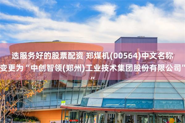 选服务好的股票配资 郑煤机(00564)中文名称变更为“中创智领(郑州)工业技术集团股份有限公司”