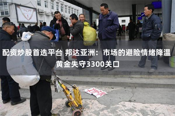 配资炒股首选平台 邦达亚洲：市场的避险情绪降温 黄金失守3300关口