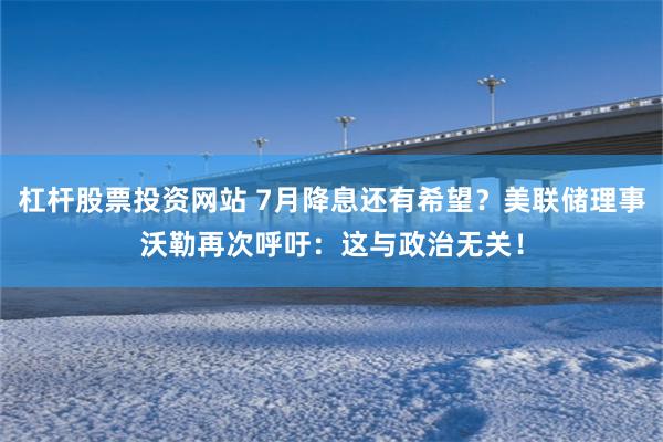 杠杆股票投资网站 7月降息还有希望？美联储理事沃勒再次呼吁：这与政治无关！