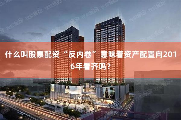 什么叫股票配资 “反内卷” 意味着资产配置向2016年看齐吗？