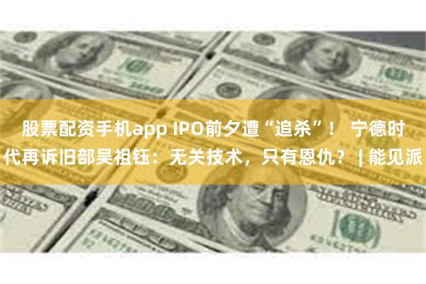 股票配资手机app IPO前夕遭“追杀”！ 宁德时代再诉旧部吴祖钰：无关技术，只有恩仇？ | 能见派