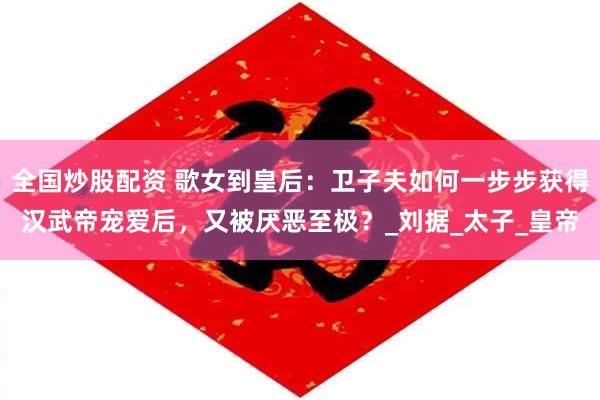 全国炒股配资 歌女到皇后：卫子夫如何一步步获得汉武帝宠爱后，又被厌恶至极？_刘据_太子_皇帝