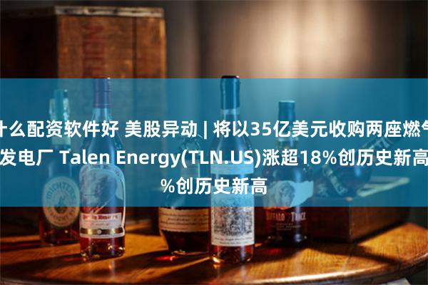 什么配资软件好 美股异动 | 将以35亿美元收购两座燃气发电厂 Talen Energy(TLN.US)涨超18%创历史新高