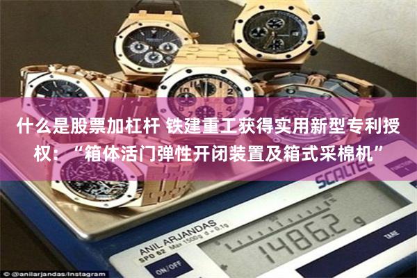 什么是股票加杠杆 铁建重工获得实用新型专利授权：“箱体活门弹性开闭装置及箱式采棉机”