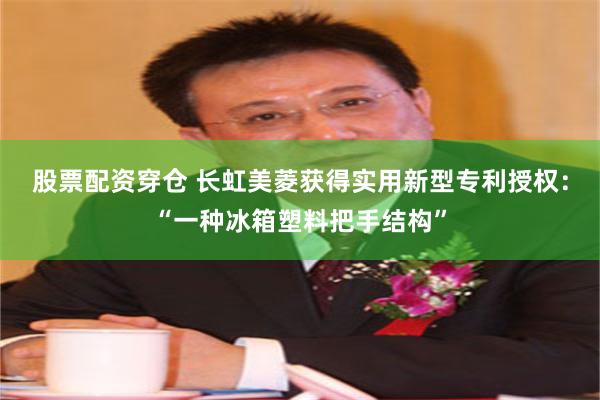股票配资穿仓 长虹美菱获得实用新型专利授权：“一种冰箱塑料把手结构”