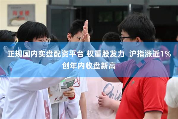 正规国内实盘配资平台 权重股发力  沪指涨近1%创年内收盘新高