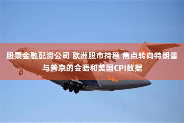 股票金融配资公司 欧洲股市持稳 焦点转向特朗普与普京的会晤和美国CPI数据
