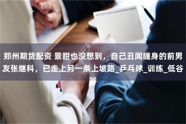 郑州期货配资 景甜也没想到，自己丑闻缠身的前男友张继科，已走上另一条上坡路_乒乓球_训练_低谷