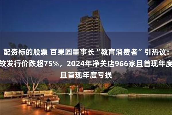 配资标的股票 百果园董事长“教育消费者”引热议：股价较发行价跌超75%，2024年净关店966家且首现年度亏损
