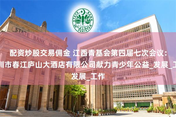 配资炒股交易佣金 江西青基会第四届七次会议：深圳市春江庐山大酒店有限公司献力青少年公益_发展_工作