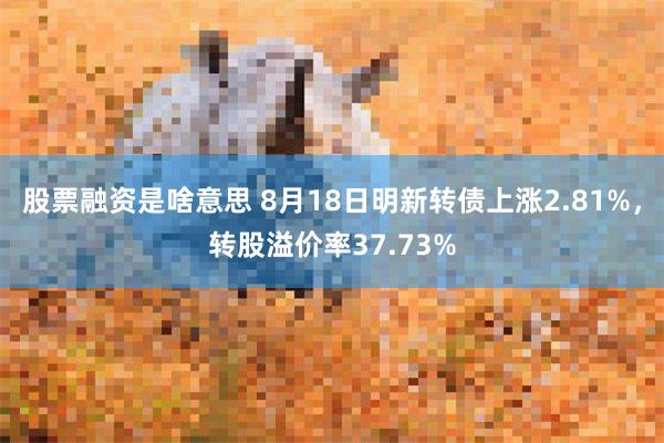 股票融资是啥意思 8月18日明新转债上涨2.81%，转股溢价率37.73%
